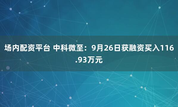 场内配资平台 中科微至：9月26日获融资买入116.93万元