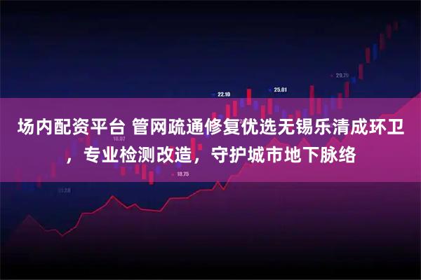 场内配资平台 管网疏通修复优选无锡乐清成环卫，专业检测改造，守护城市地下脉络