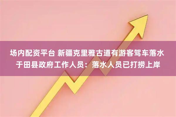 场内配资平台 新疆克里雅古道有游客驾车落水 于田县政府工作人员：落水人员已打捞上岸