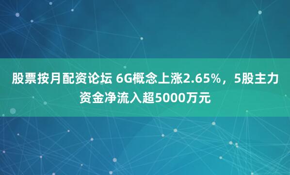 股票按月配资论坛 6G概念上涨2.65%，5股主力资金净流入超5000万元