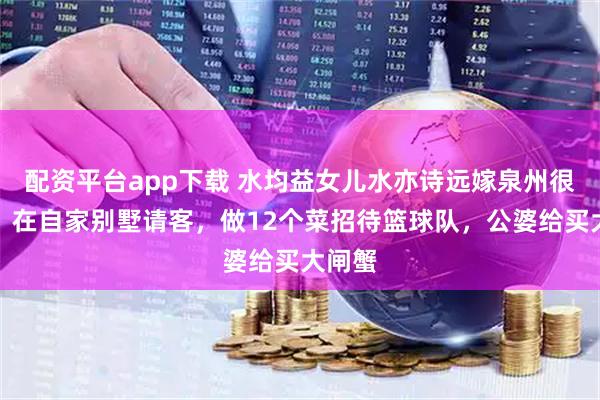 配资平台app下载 水均益女儿水亦诗远嫁泉州很幸福！在自家别墅请客，做12个菜招待篮球队，公婆给买大闸蟹