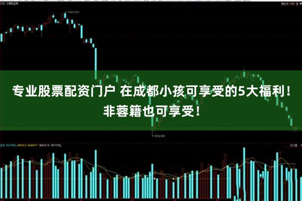 专业股票配资门户 在成都小孩可享受的5大福利！非蓉籍也可享受！