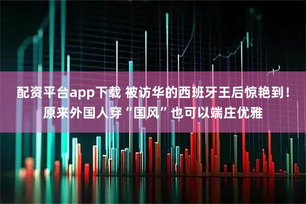 配资平台app下载 被访华的西班牙王后惊艳到！原来外国人穿“国风”也可以端庄优雅