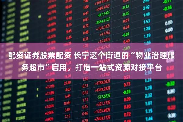 配资证券股票配资 长宁这个街道的“物业治理服务超市”启用，打造一站式资源对接平台