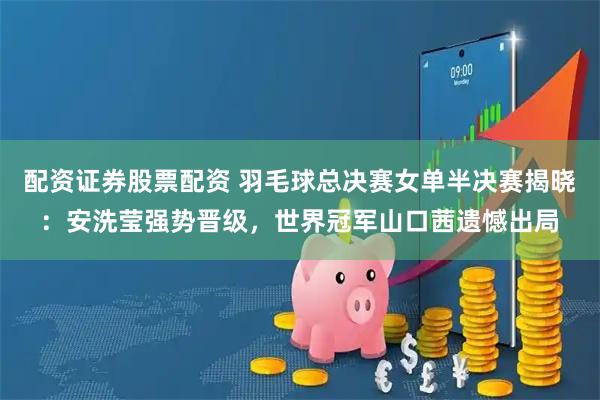 配资证券股票配资 羽毛球总决赛女单半决赛揭晓：安洗莹强势晋级，世界冠军山口茜遗憾出局