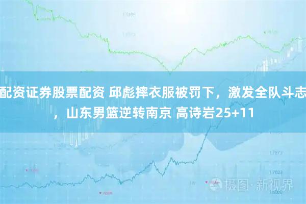 配资证券股票配资 邱彪摔衣服被罚下，激发全队斗志，山东男篮逆转南京 高诗岩25+11