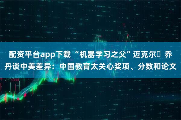 配资平台app下载 “机器学习之父”迈克尔・乔丹谈中美差异：中国教育太关心奖项、分数和论文