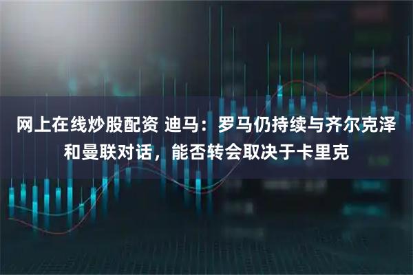 网上在线炒股配资 迪马：罗马仍持续与齐尔克泽和曼联对话，能否转会取决于卡里克