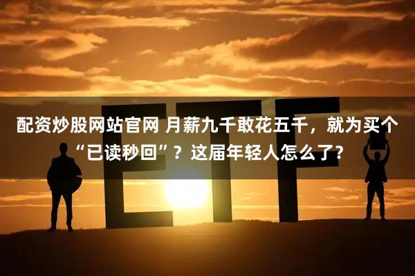 配资炒股网站官网 月薪九千敢花五千，就为买个“已读秒回”？这届年轻人怎么了？