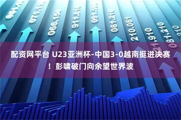 配资网平台 U23亚洲杯-中国3-0越南挺进决赛！彭啸破门向余望世界波