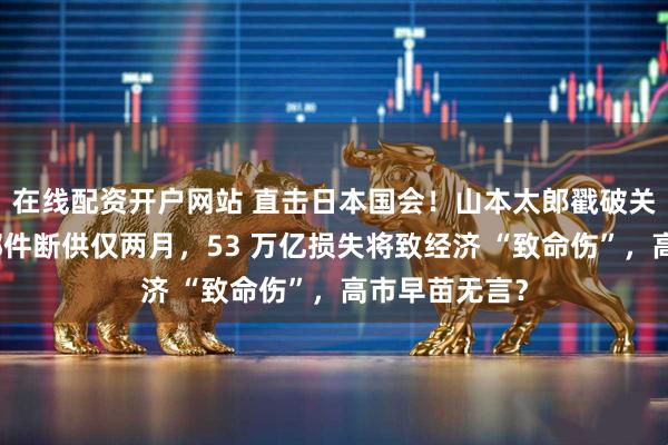 在线配资开户网站 直击日本国会！山本太郎戳破关键：中国零部件断供仅两月，53 万亿损失将致经济 “致命伤”，高市早苗无言？