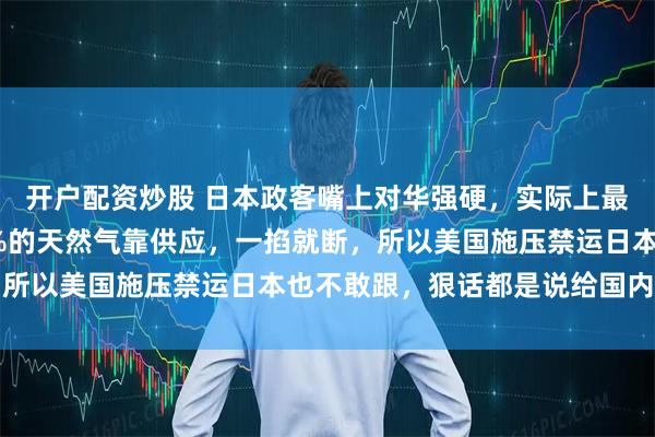 开户配资炒股 日本政客嘴上对华强硬，实际上最怕俄罗斯切断能源，9%的天然气靠供应，一掐就断，所以美国施压禁运日本也不敢跟，狠话都是说给国内听的