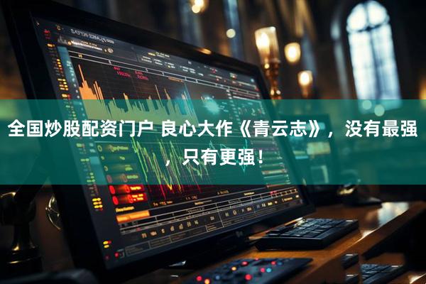 全国炒股配资门户 良心大作《青云志》，没有最强，只有更强！
