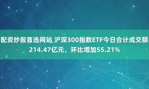 配资炒股首选网站 沪深300指数ETF今日合计成交额214.47亿元，环比增加55.21%