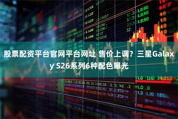 股票配资平台官网平台网址 售价上调？三星Galaxy S26系列6种配色曝光