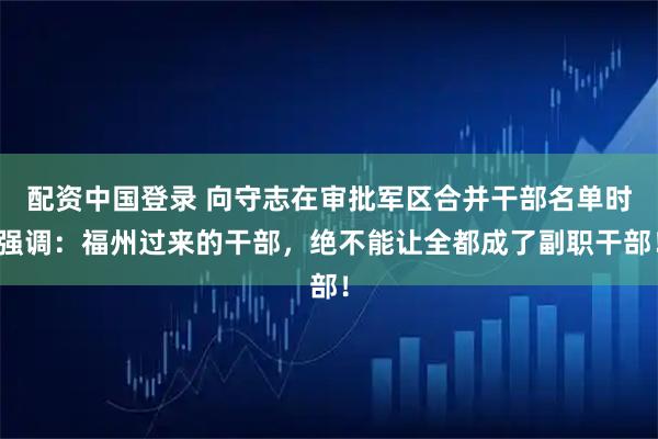 配资中国登录 向守志在审批军区合并干部名单时强调：福州过来的干部，绝不能让全都成了副职干部！