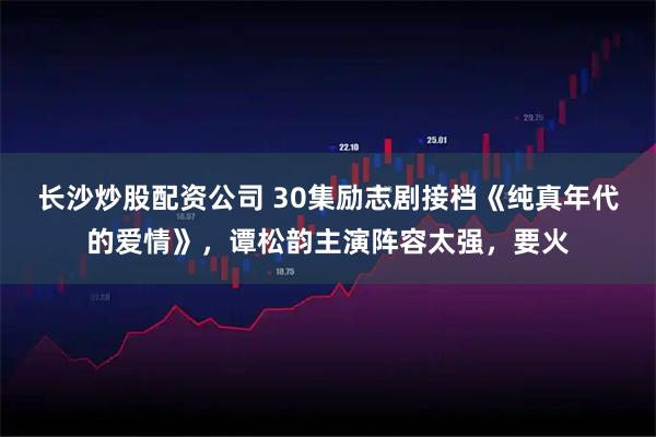 长沙炒股配资公司 30集励志剧接档《纯真年代的爱情》，谭松韵主演阵容太强，要火