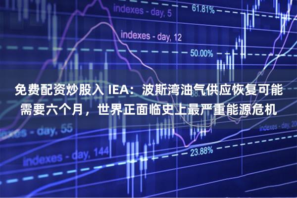 免费配资炒股入 IEA：波斯湾油气供应恢复可能需要六个月，世界正面临史上最严重能源危机