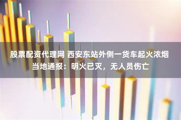 股票配资代理网 西安东站外侧一货车起火浓烟 当地通报：明火已灭，无人员伤亡