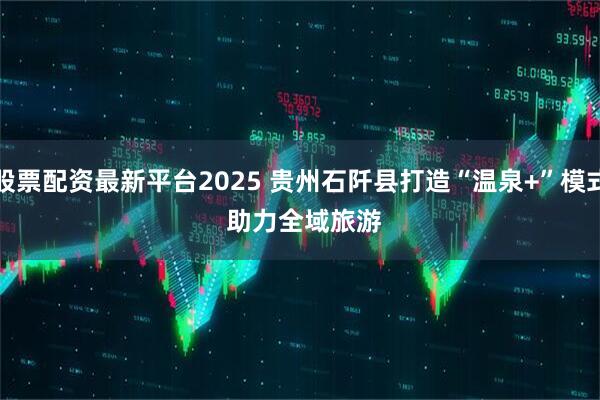 股票配资最新平台2025 贵州石阡县打造“温泉+”模式 助力全域旅游