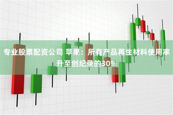 专业股票配资公司 苹果：所有产品再生材料使用率升至创纪录的30%