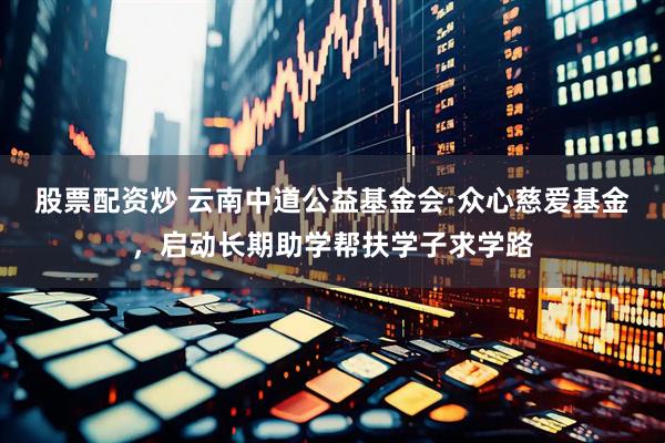股票配资炒 云南中道公益基金会·众心慈爱基金，启动长期助学帮扶学子求学路