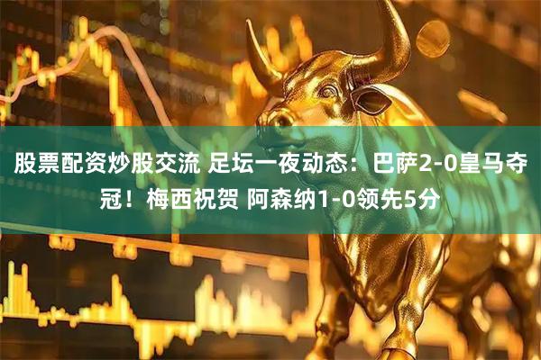 股票配资炒股交流 足坛一夜动态：巴萨2-0皇马夺冠！梅西祝贺 阿森纳1-0领先5分