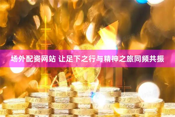 场外配资网站 让足下之行与精神之旅同频共振