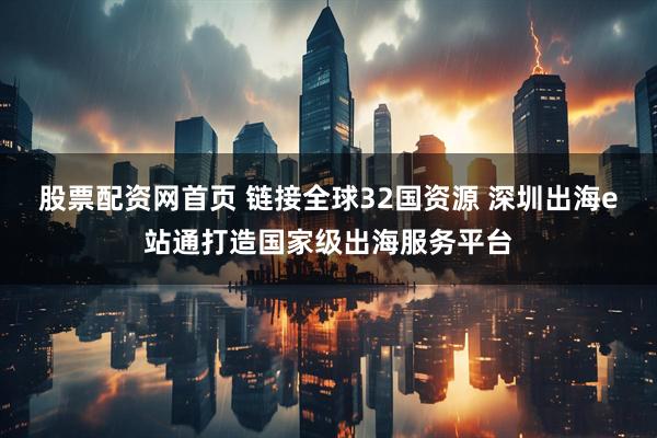 股票配资网首页 链接全球32国资源 深圳出海e站通打造国家级出海服务平台