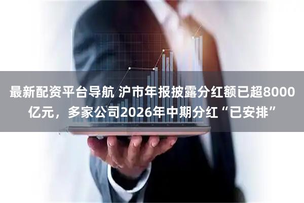 最新配资平台导航 沪市年报披露分红额已超8000亿元，多家公司2026年中期分红“已安排”
