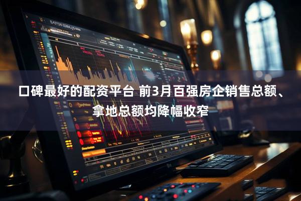 口碑最好的配资平台 前3月百强房企销售总额、拿地总额均降幅收窄