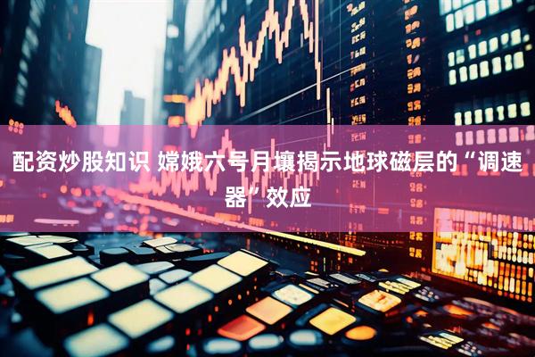 配资炒股知识 嫦娥六号月壤揭示地球磁层的“调速器”效应