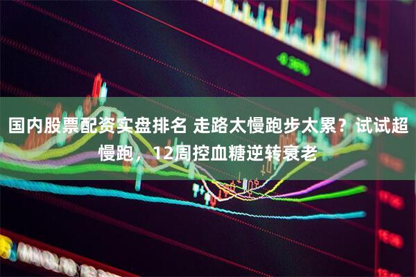 国内股票配资实盘排名 走路太慢跑步太累？试试超慢跑，12周控血糖逆转衰老