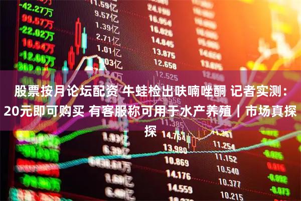 股票按月论坛配资 牛蛙检出呋喃唑酮 记者实测：20元即可购买 有客服称可用于水产养殖｜市场真探